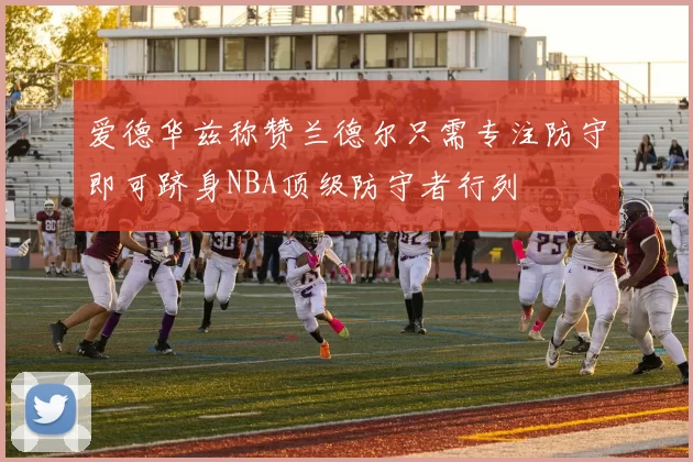 爱德华兹称赞兰德尔只需专注防守即可跻身NBA顶级防守者行列