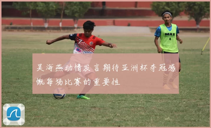 吴海燕动情发言期待亚洲杯夺冠感慨每场比赛的重要性