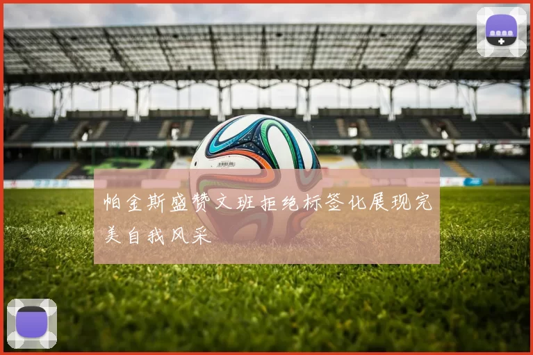 帕金斯盛赞文班拒绝标签化展现完美自我风采