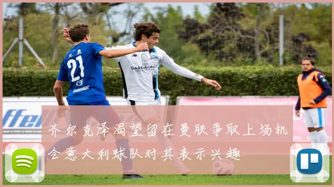 齐尔克泽渴望留在曼联争取上场机会意大利球队对其表示兴趣