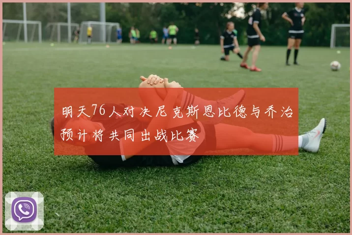 明天76人对决尼克斯恩比德与乔治预计将共同出战比赛