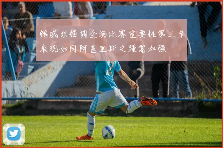 鲍威尔强调全场比赛重要性第三节表现如同阿基里斯之踵需加强