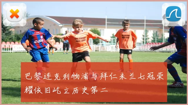 巴黎连克利物浦与拜仁米兰七冠荣耀依旧屹立历史第二