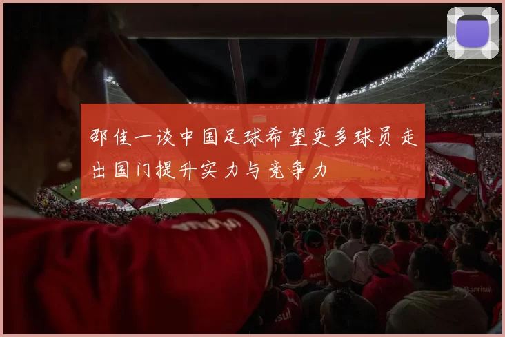 邵佳一谈中国足球希望更多球员走出国门提升实力与竞争力
