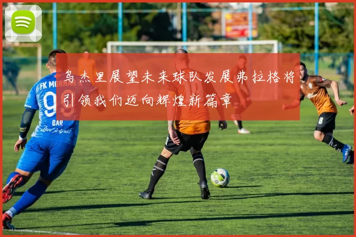 乌杰里展望未来球队发展弗拉格将引领我们迈向辉煌新篇章