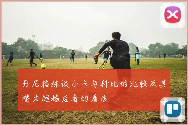 丹尼格林谈小卡与科比的比较及其潜力超越后者的看法