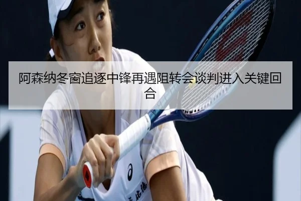 阿森纳冬窗追逐中锋再遇阻转会谈判进入关键回合
